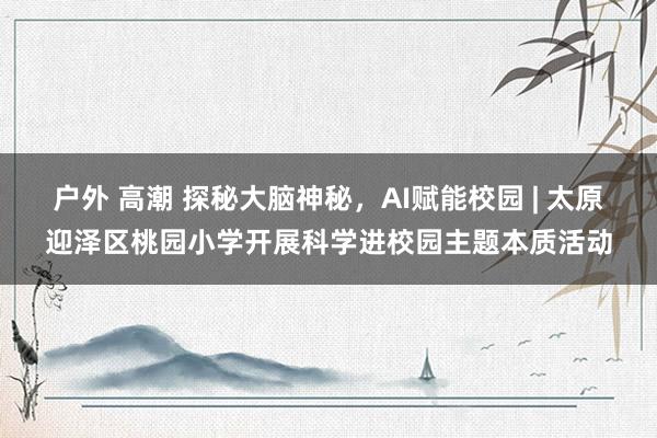 户外 高潮 探秘大脑神秘，AI赋能校园 | 太原迎泽区桃园小学开展科学进校园主题本质活动