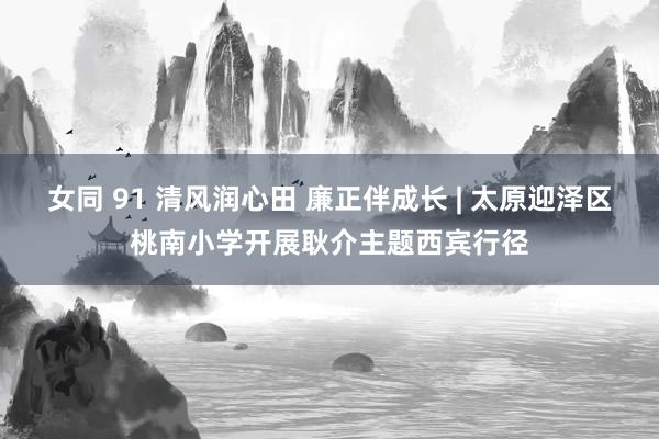 女同 91 清风润心田 廉正伴成长 | 太原迎泽区桃南小学开展耿介主题西宾行径
