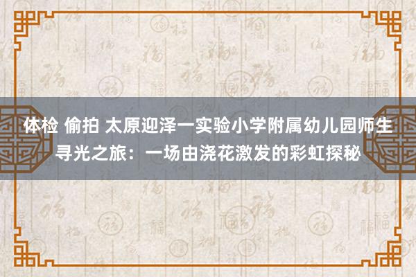 体检 偷拍 太原迎泽一实验小学附属幼儿园师生寻光之旅：一场由浇花激发的彩虹探秘