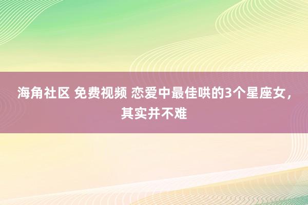 海角社区 免费视频 恋爱中最佳哄的3个星座女，其实并不难