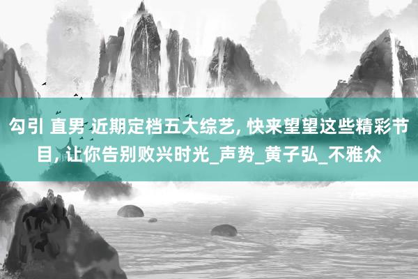 勾引 直男 近期定档五大综艺， 快来望望这些精彩节目， 让你告别败兴时光_声势_黄子弘_不雅众