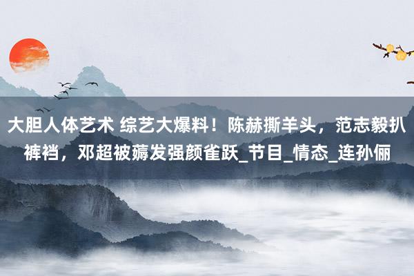 大胆人体艺术 综艺大爆料！陈赫撕羊头，范志毅扒裤裆，邓超被薅发强颜雀跃_节目_情态_连孙俪