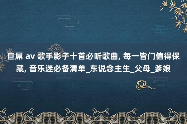 巨屌 av 歌手影子十首必听歌曲， 每一皆门值得保藏， 音乐迷必备清单_东说念主生_父母_爹娘