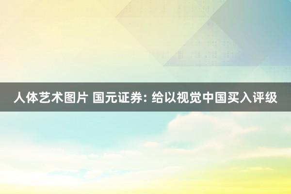 人体艺术图片 国元证券: 给以视觉中国买入评级