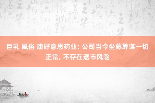 巨乳 風俗 康好意思药业: 公司当今坐蓐筹谋一切正常， 不存在退市风险