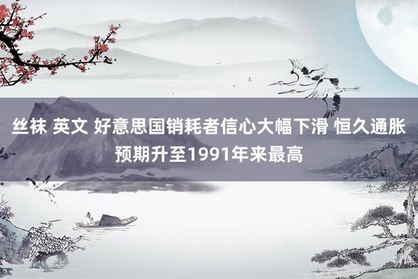 丝袜 英文 好意思国销耗者信心大幅下滑 恒久通胀预期升至1991年来最高