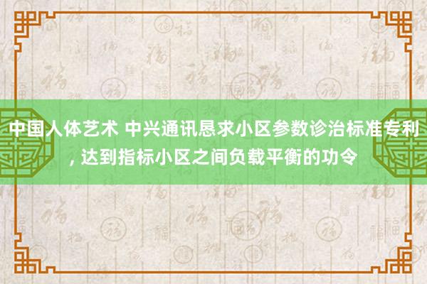 中国人体艺术 中兴通讯恳求小区参数诊治标准专利， 达到指标小区之间负载平衡的功令