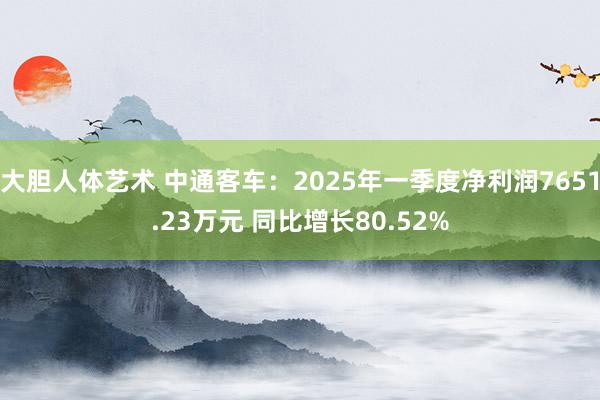 大胆人体艺术 中通客车：2025年一季度净利润7651.23万元 同比增长80.52%