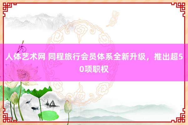 人体艺术网 同程旅行会员体系全新升级，推出超50项职权