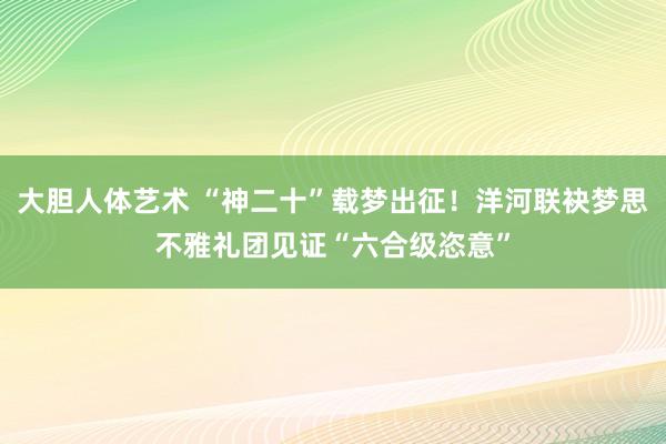 大胆人体艺术 “神二十”载梦出征！洋河联袂梦思不雅礼团见证“六合级恣意”