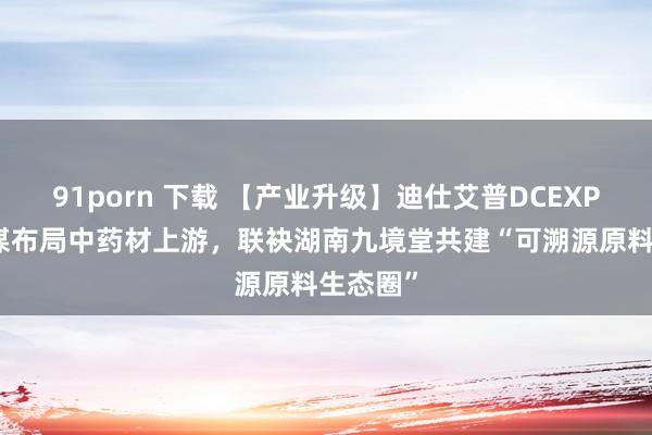 91porn 下载 【产业升级】迪仕艾普DCEXPORT计谋布局中药材上游，联袂湖南九境堂共建“可溯源原料生态圈”