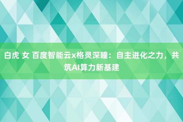 白虎 女 百度智能云x格灵深瞳：自主进化之力，共筑AI算力新基建