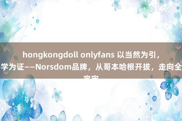 hongkongdoll onlyfans 以当然为引，以科学为证——Norsdom品牌，从哥本哈根开拔，走向全宇宙