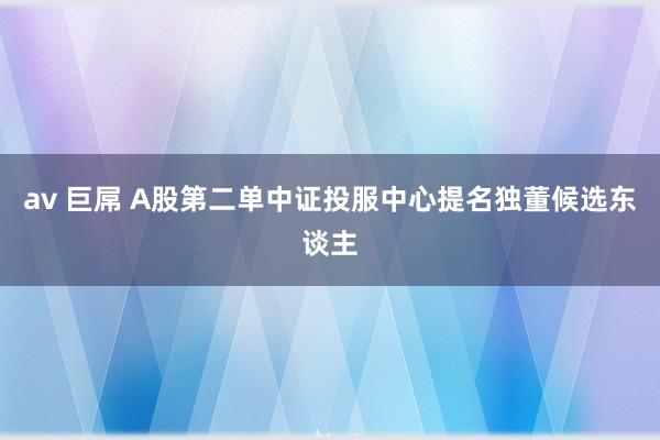 av 巨屌 A股第二单中证投服中心提名独董候选东谈主