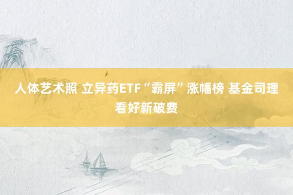 人体艺术照 立异药ETF“霸屏”涨幅榜 基金司理看好新破费