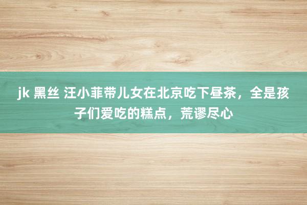 jk 黑丝 汪小菲带儿女在北京吃下昼茶，全是孩子们爱吃的糕点，荒谬尽心