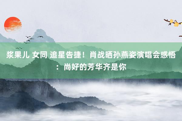 浆果儿 女同 追星告捷！肖战晒孙燕姿演唱会感悟：尚好的芳华齐是你