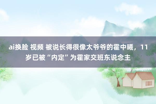 ai换脸 视频 被说长得很像太爷爷的霍中曦，11岁已被“内定”为霍家交班东说念主