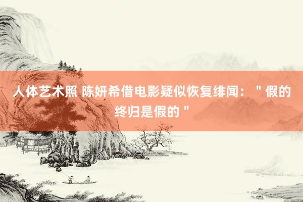 人体艺术照 陈妍希借电影疑似恢复绯闻：＂假的终归是假的＂
