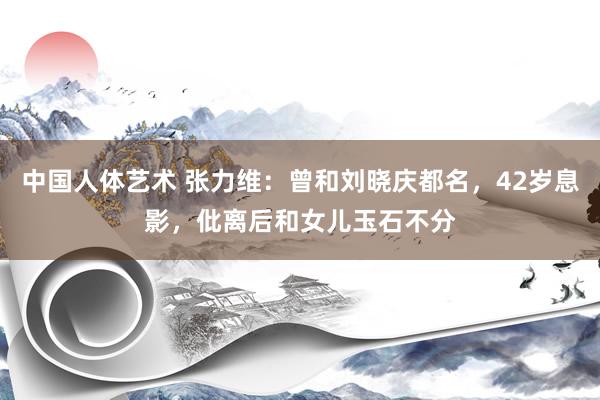 中国人体艺术 张力维：曾和刘晓庆都名，42岁息影，仳离后和女儿玉石不分