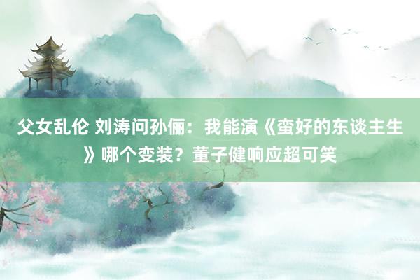 父女乱伦 刘涛问孙俪：我能演《蛮好的东谈主生》哪个变装？董子健响应超可笑