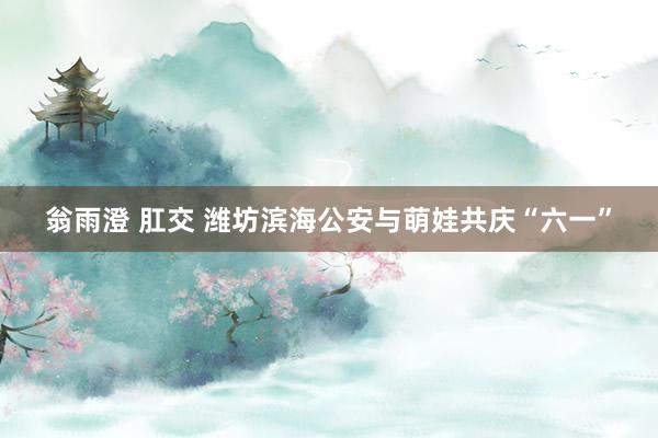 翁雨澄 肛交 潍坊滨海公安与萌娃共庆“六一”