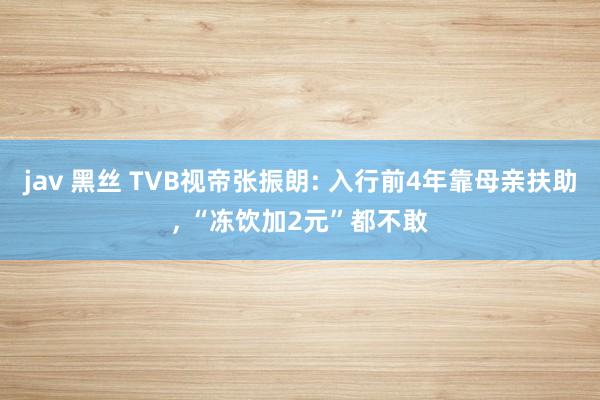 jav 黑丝 TVB视帝张振朗: 入行前4年靠母亲扶助， “冻饮加2元”都不敢